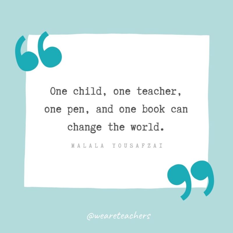One child, one teacher, one pen, and one book can change the world. —Malala Yousafzai Teacher Appreciation Quotes: One child, one teacher, one pen, and one book can change the world. —Malala Yousafzai