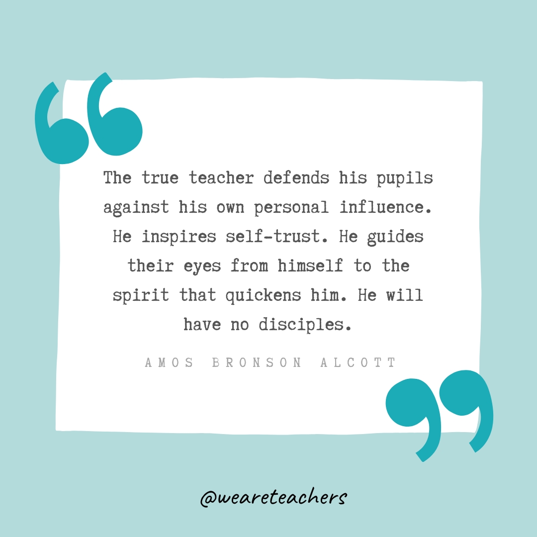 The true teacher defends his pupils against his own personal influence. He inspires self-trust. He guides their eyes from himself to the spirit that quickens him. He will have no disciples. —Amos Bronson Alcott The true teacher defends his pupils against his own personal influence. He inspires self-trust. He guides their eyes from himself to the spirit that quickens him. He will have no disciples. —Amos Bronson Alcott