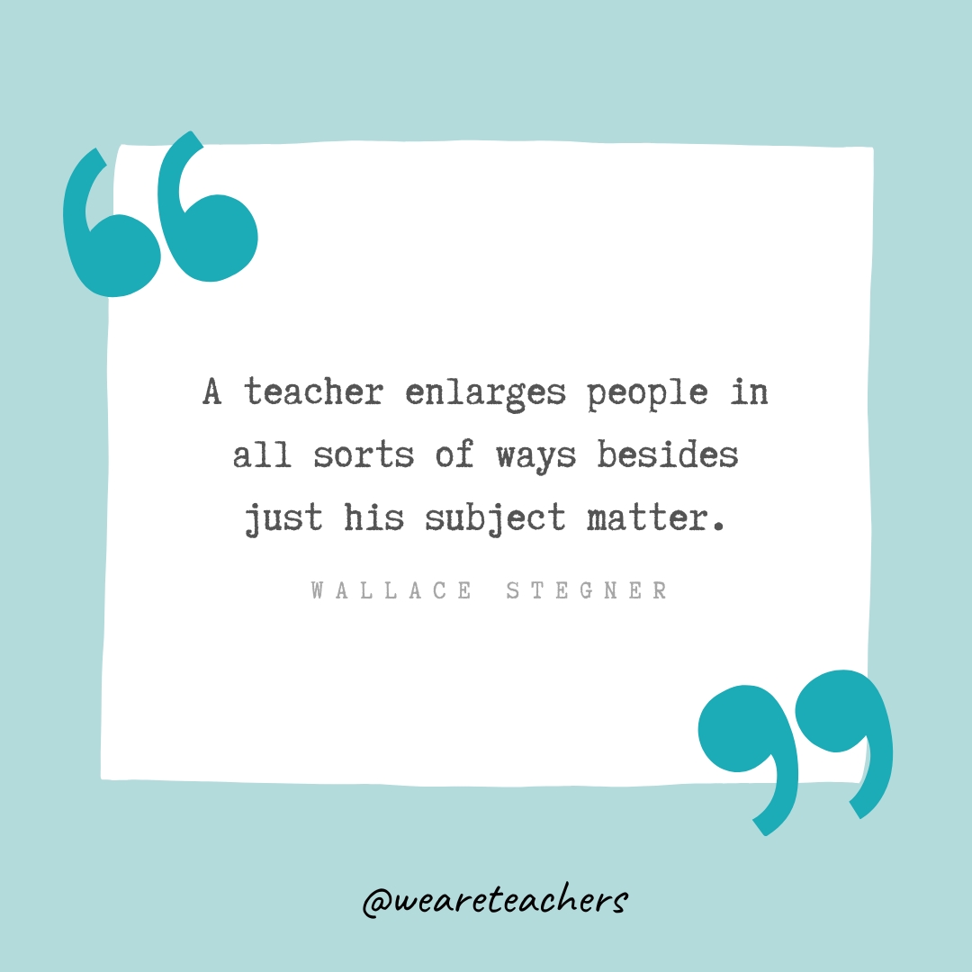 A teacher enlarges people in all sorts of ways besides just his subject matter. —Wallace Stegner A teacher enlarges people in all sorts of ways besides just his subject matter. —Wallace Stegner