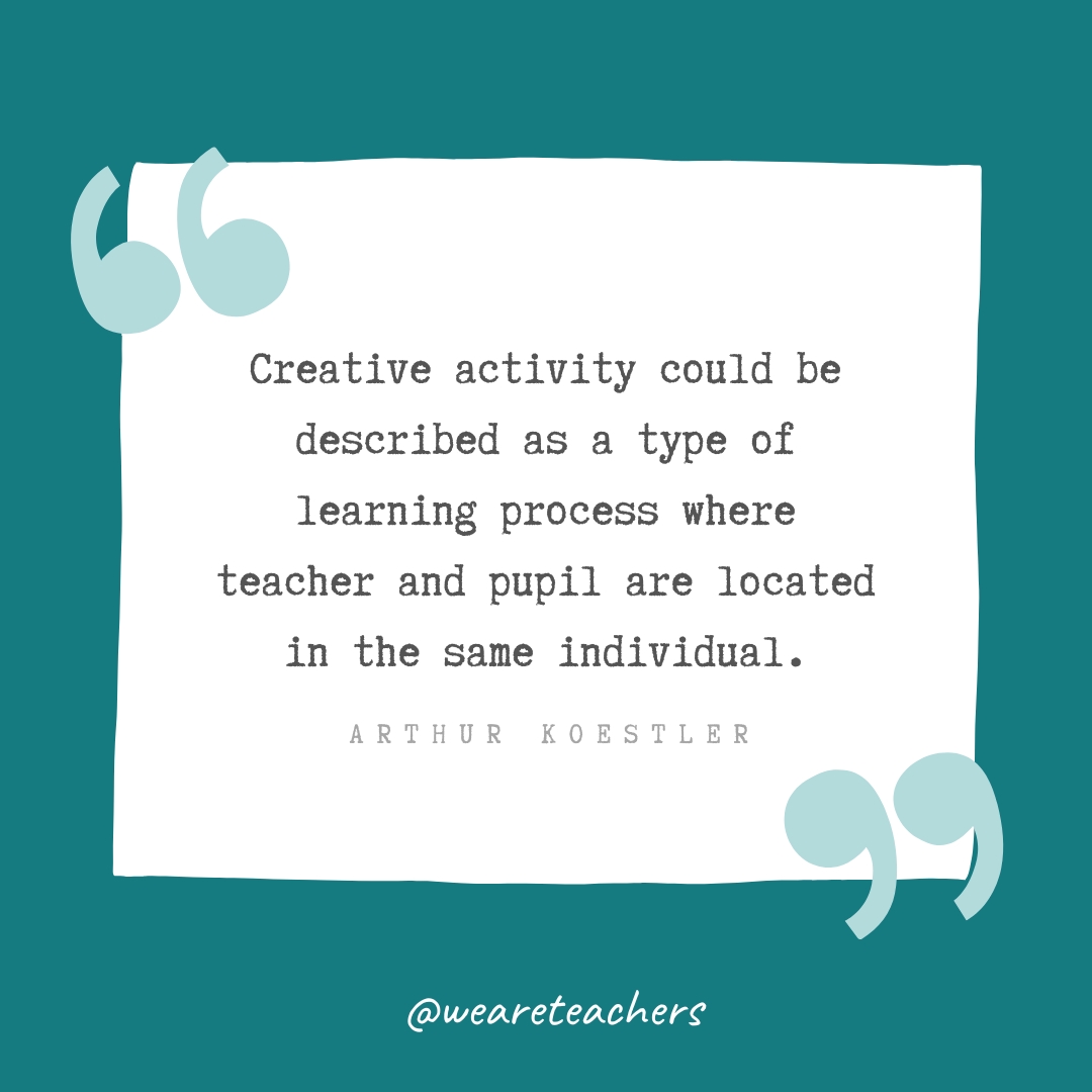 Creative activity could be described as a type of learning process where teacher and pupil are located in the same individual. —Arthur Koestler Creative activity could be described as a type of learning process where teacher and pupil are located in the same individual. —Arthur Koestler