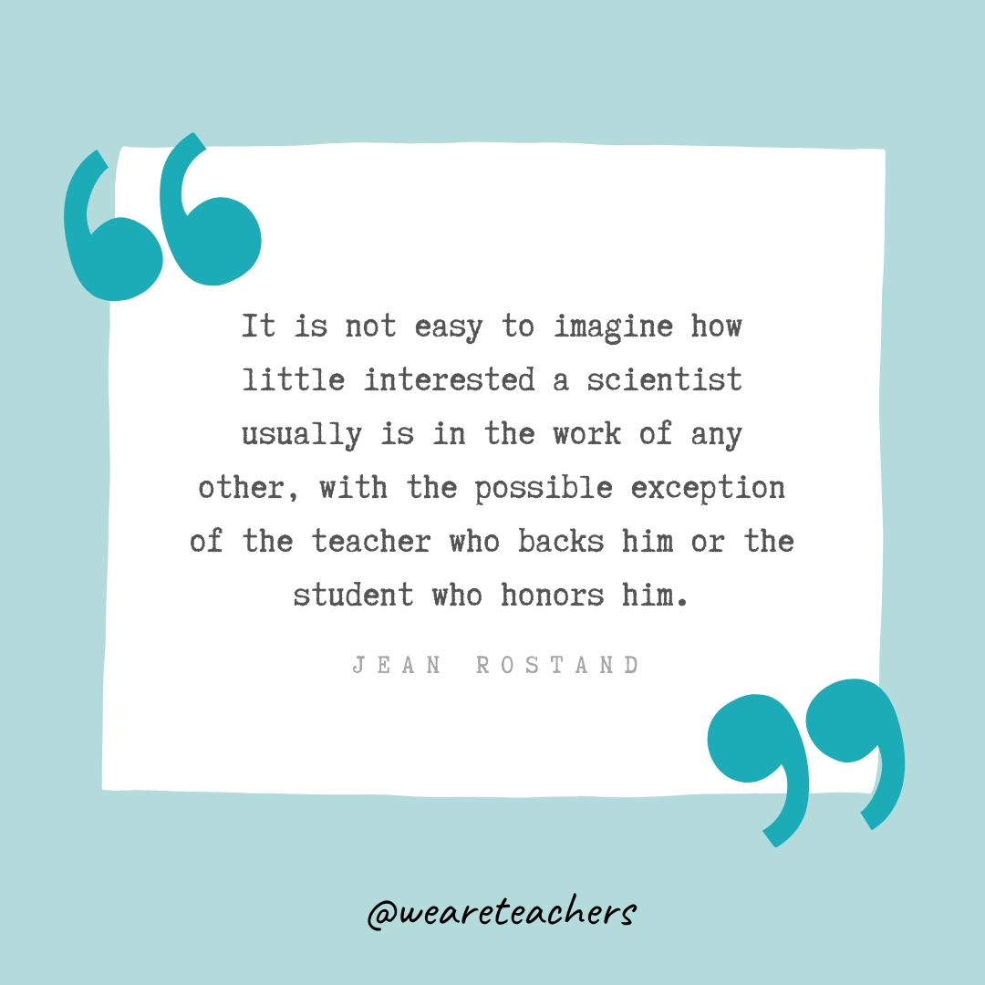It is not easy to imagine how little interested a scientist usually is in the work of any other, with the possible exception of the teacher who backs him or the student who honors him. —Jean Rostand It is not easy to imagine how little interested a scientist usually is in the work of any other, with the possible exception of the teacher who backs him or the student who honors him. —Jean Rostand- Teacher Appreciation Quotes