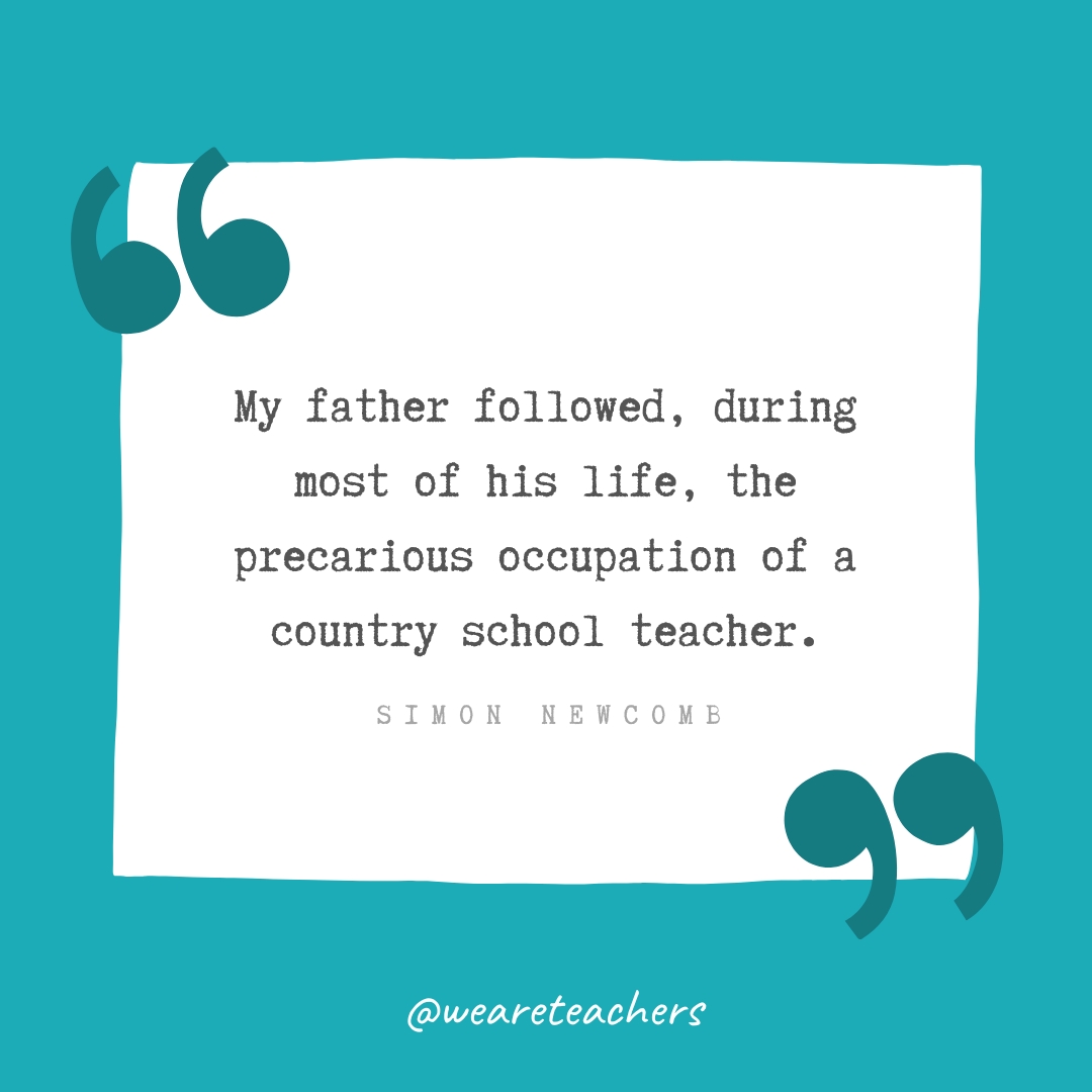 My father followed, during most of his life, the precarious occupation of a country school teacher. —Simon Newcomb My father followed, during most of his life, the precarious occupation of a country school teacher. —Simon Newcomb