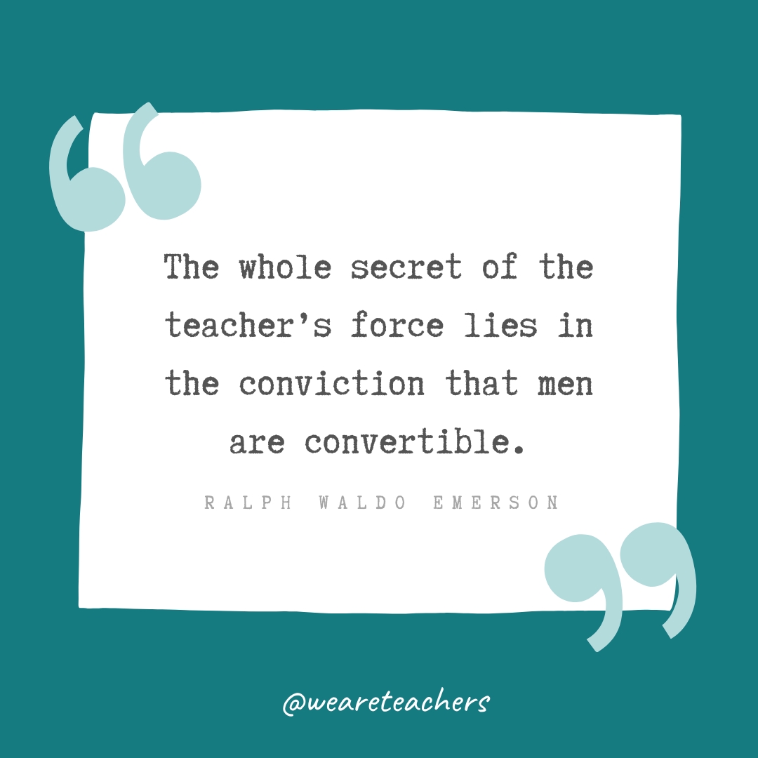The whole secret of the teacher’s force lies in the conviction that men are convertible. —Ralph Waldo Emerson The whole secret of the teacher's force lies in the conviction that men are convertible. —Ralph Waldo Emerson