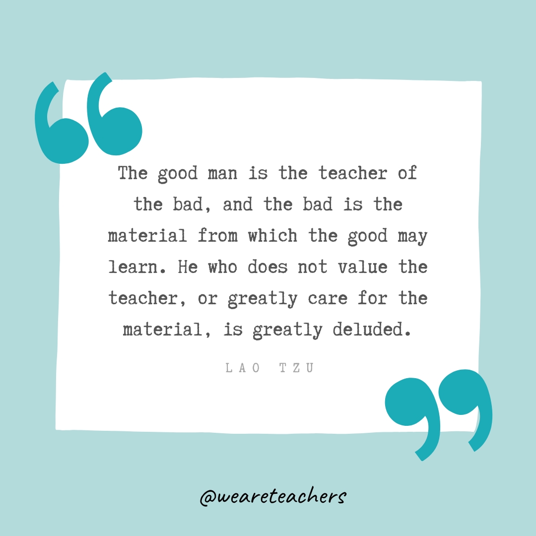 The good man is the teacher of the bad, and the bad is the material from which the good may learn. He who does not value the teacher, or greatly care for the material, is greatly deluded . —Lao Tzu The good man is the teacher of the bad, and the bad is the material from which the good may learn. He who does not value the teacher, or greatly care for the material, is greatly deluded . —Lao Tzu
