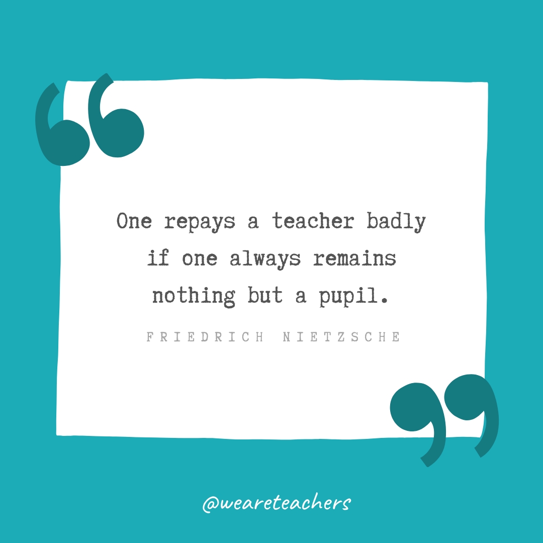 One repays a teacher badly if one always remains nothing but a pupil. —Friedrich Nietzsche One repays a teacher badly if one always remains nothing but a pupil. —Friedrich Nietzsche