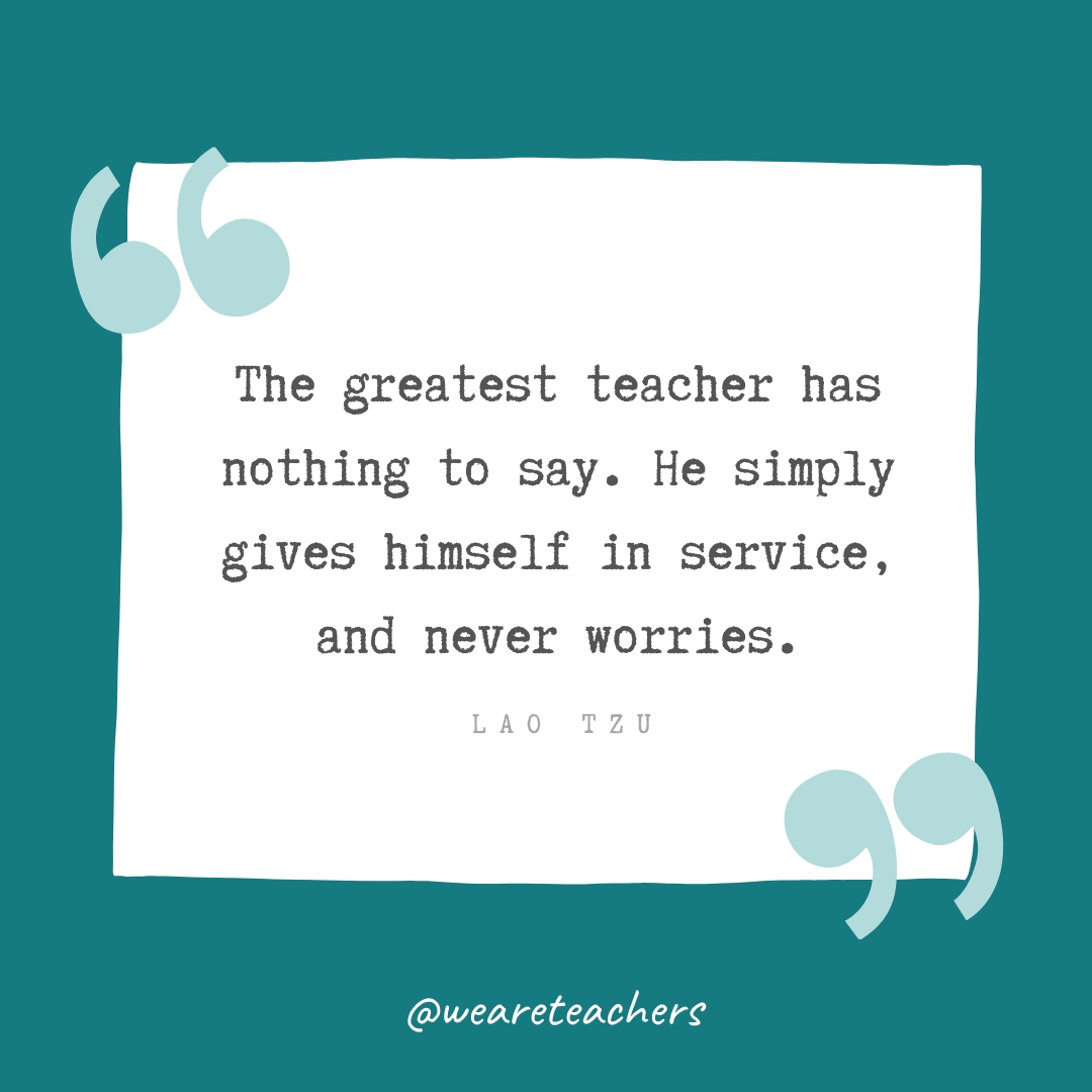 The greatest teacher has nothing to say. He simply gives himself in service, and never worries. —Lao Tzu The greatest teacher has nothing to say. He simply gives himself in service, and never worries. —Lao Tzu- Teacher Appreciation Quotes