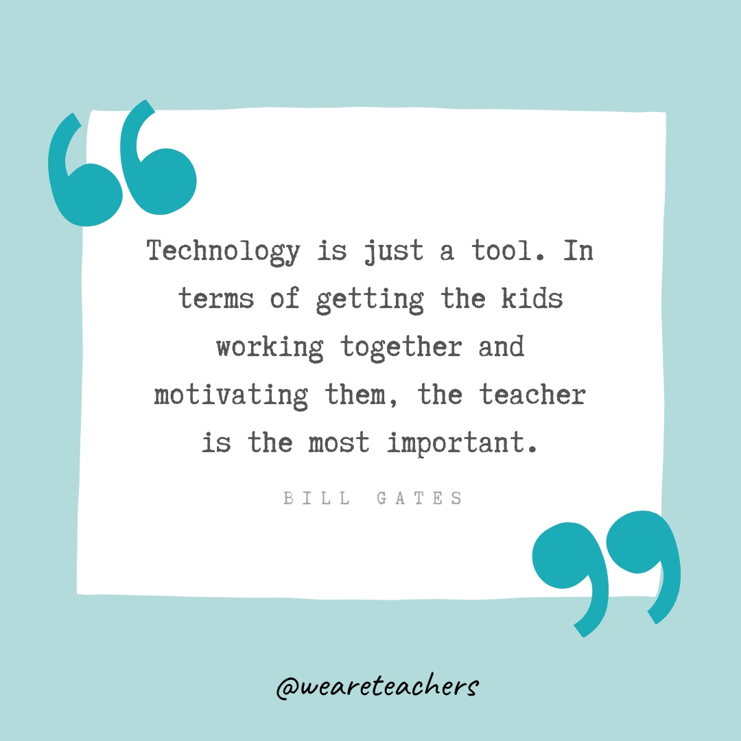 Technology is just a tool. In terms of getting the kids working together and motivating them, the teacher is the most important. —Bill Gates Technology is just a tool. In terms of getting the kids working together and motivating them, the teacher is the most important. —Bill Gates