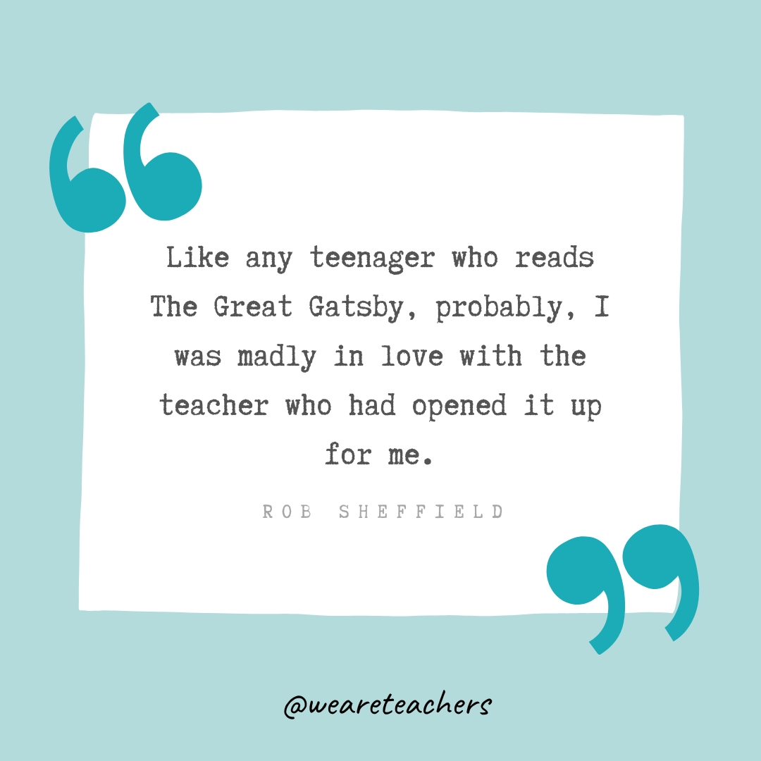 Like any teenager who reads The Great Gatsby, probably, I was madly in love with the teacher who had opened it up for me. —Rob Sheffield Like any teenager who reads The Great Gatsby, probably, I was madly in love with the teacher who had opened it up for me. —Rob Sheffield- Teacher Appreciation Quotes