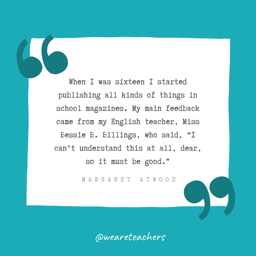 When I was sixteen I started publishing all kinds of things in school magazines. My main feedback came from my English teacher, Miss Bessie B. Billings, who said, “I can’t understand this at all, dear, so it must be good.” —Margaret Atwood When I was sixteen I started publishing all kinds of things in school magazines. My main feedback came from my English teacher, Miss Bessie B. Billings, who said, "I can't understand this at all, dear, so it must be good." —Margaret Atwood