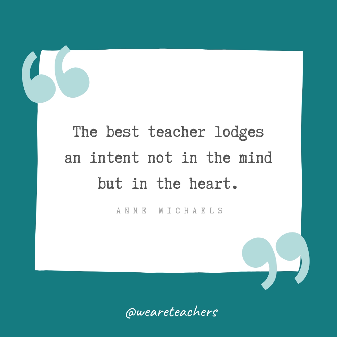 The best teacher lodges an intent not in the mind but in the heart. —Anne Michaels The best teacher lodges an intent not in the mind but in the heart. —Anne Michaels- Teacher Appreciation Quotes