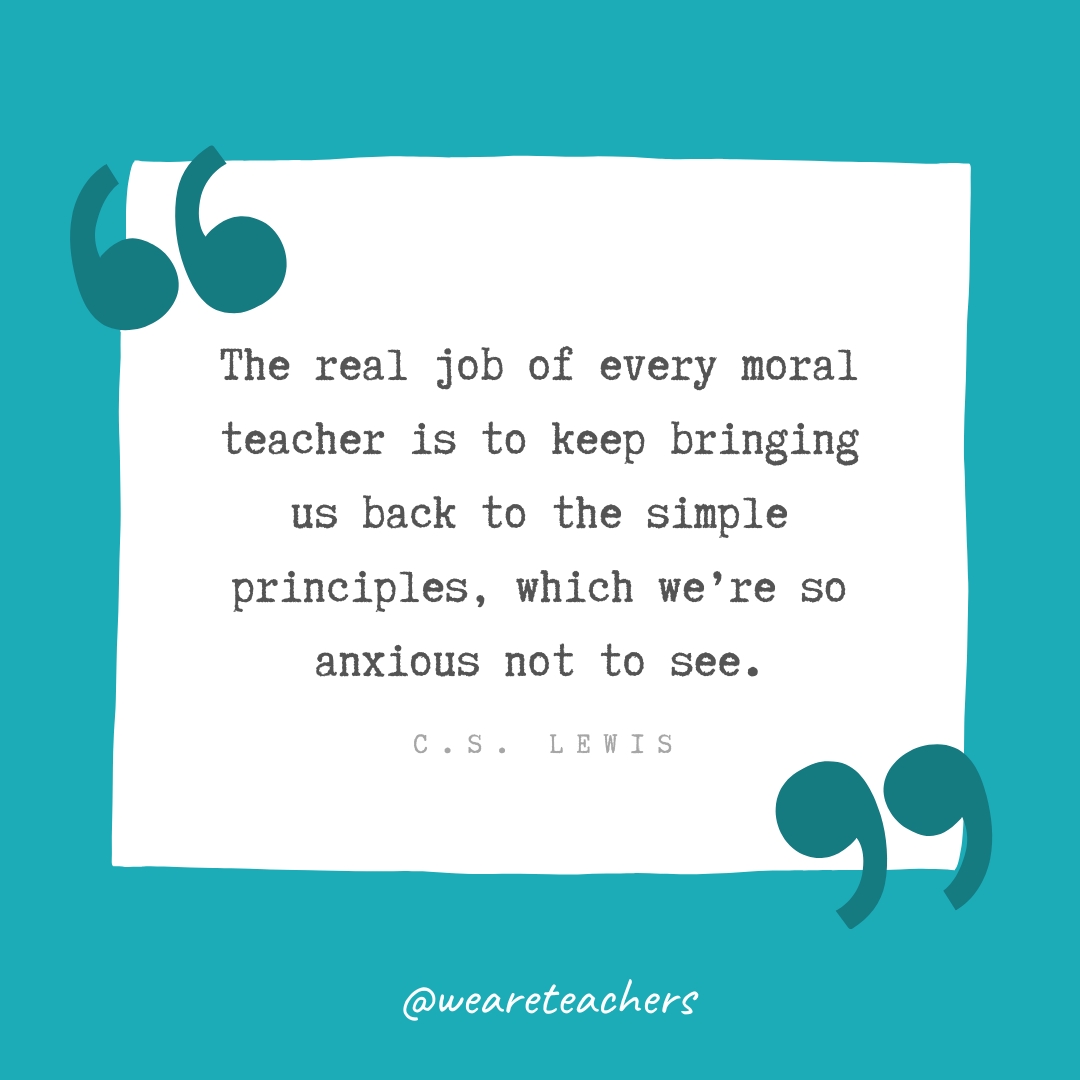 The real job of every moral teacher is to keep bringing us back to the simple principles, which we’re so anxious not to see. —C.S. Lewis The real job of every moral teacher is to keep bringing us back to the simple principles, which we're so anxious not to see. —C.S. Lewis