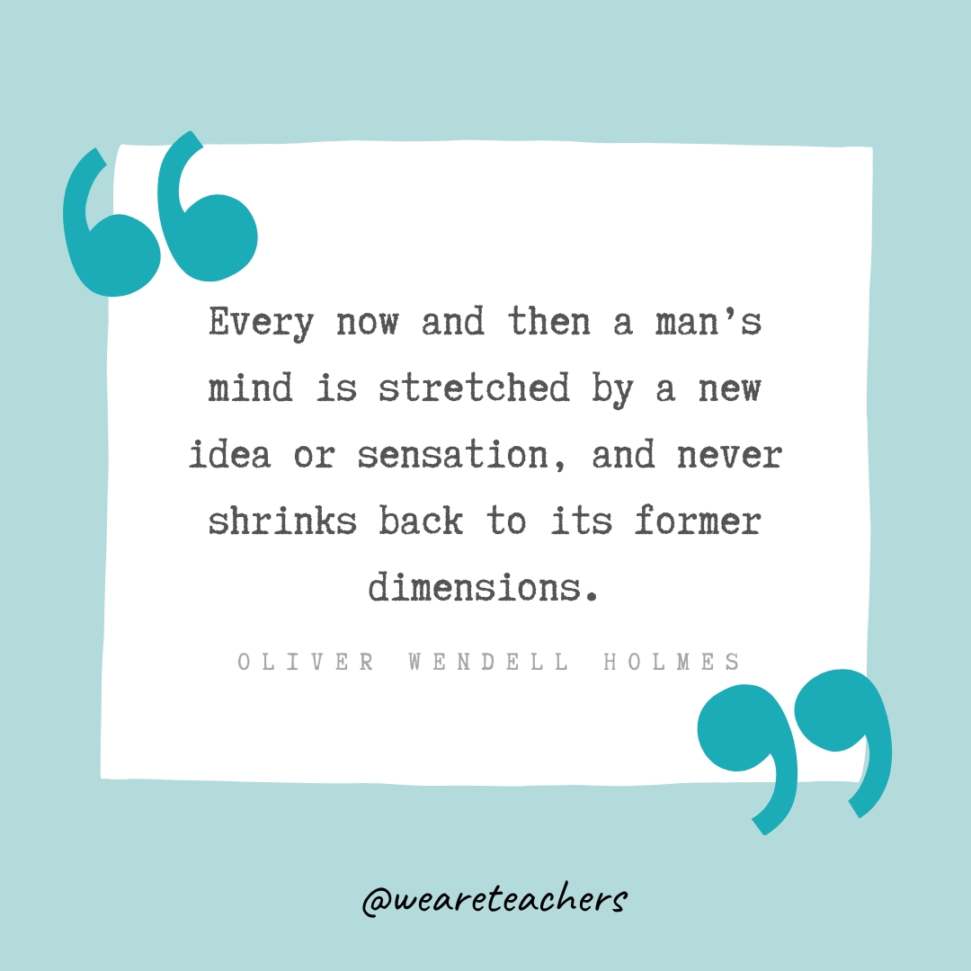 Every now and then a man’s mind is stretched by a new idea or sensation, and never shrinks back to its former dimensions. —Oliver Wendell Holmes Every now and then a man’s mind is stretched by a new idea or sensation, and never shrinks back to its former dimensions. —Oliver Wendell Holmes