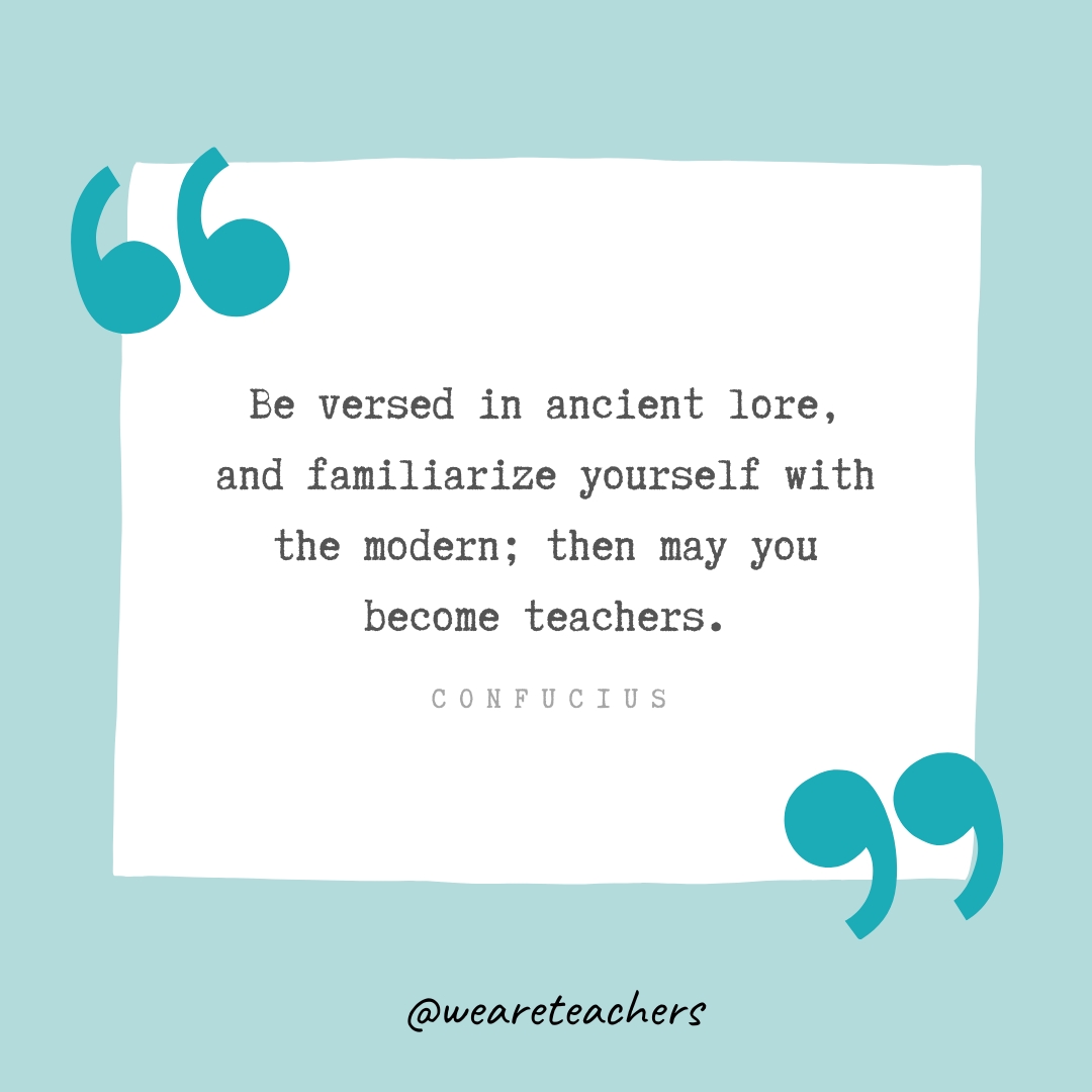 Be versed in ancient lore, and familiarize yourself with the modern; then may you become teachers. —Confucius Be versed in ancient lore, and familiarize yourself with the modern; then may you become teachers. —Confucius- Teacher Appreciation Quotes