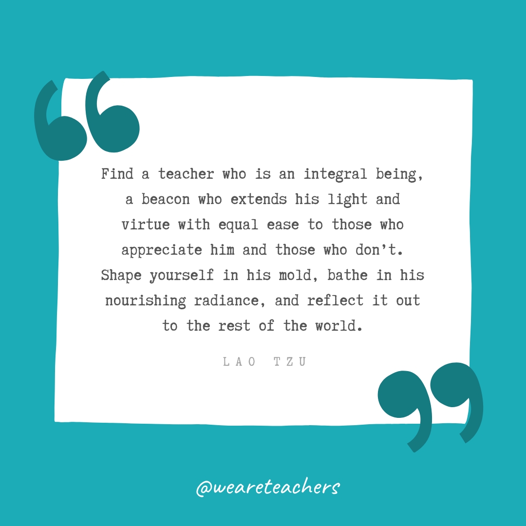 Find a teacher who is an integral being, a beacon who extends his light and virtue with equal ease to those who appreciate him and those who don’t. Shape yourself in his mold, bathe in his nourishing radiance, and reflect it out to the rest of the world. —Lao Tzu Find a teacher who is an integral being, a beacon who extends his light and virtue with equal ease to those who appreciate him and those who don't. Shape yourself in his mold, bathe in his nourishing radiance, and reflect it out to the rest of the world. —Lao Tzu