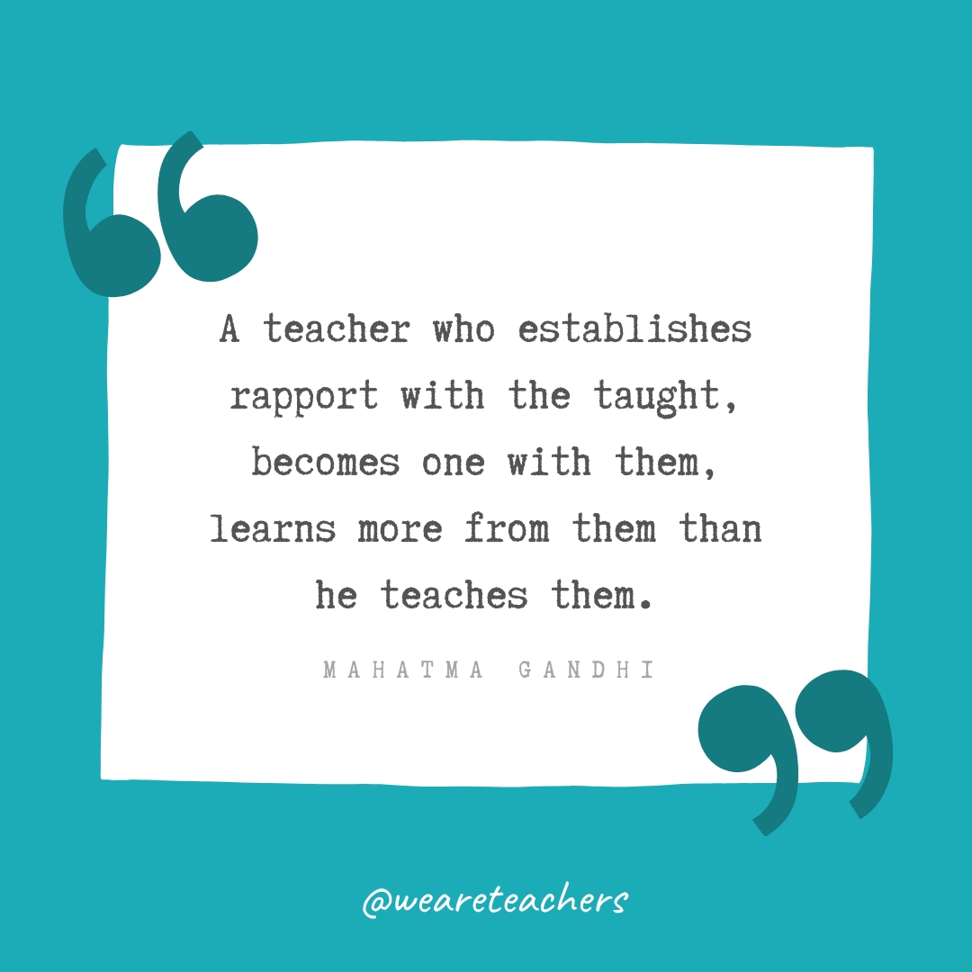 A teacher who establishes rapport with the taught, becomes one with them, learns more from them than he teaches them. —Mahatma Gandhi A teacher who establishes rapport with the taught, becomes one with them, learns more from them than he teaches them. —Mahatma Gandhi