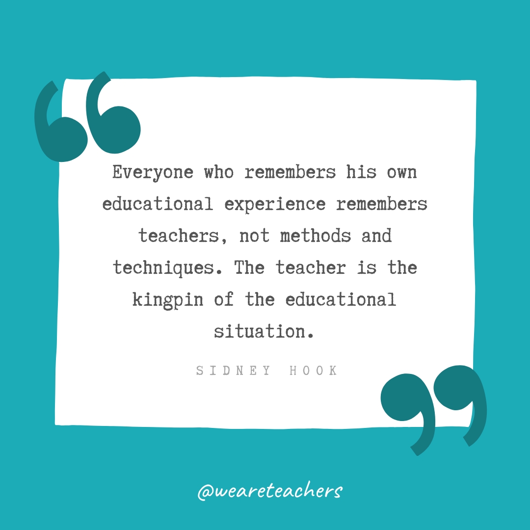 Everyone who remembers his own educational experience remembers teachers, not methods and techniques. The teacher is the kingpin of the educational situation. —Sidney Hook Everyone who remembers his own educational experience remembers teachers, not methods and techniques. The teacher is the kingpin of the educational situation. —Sidney Hook