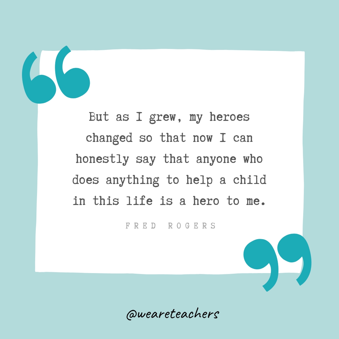 But as I grew, my heroes changed so that now I can honestly say that anyone who does anything to help a child in this life is a hero to me. —Fred Rogers But as I grew, my heroes changed so that now I can honestly say that anyone who does anything to help a child in this life is a hero to me. —Fred Rogers- Teacher Appreciation Quotes