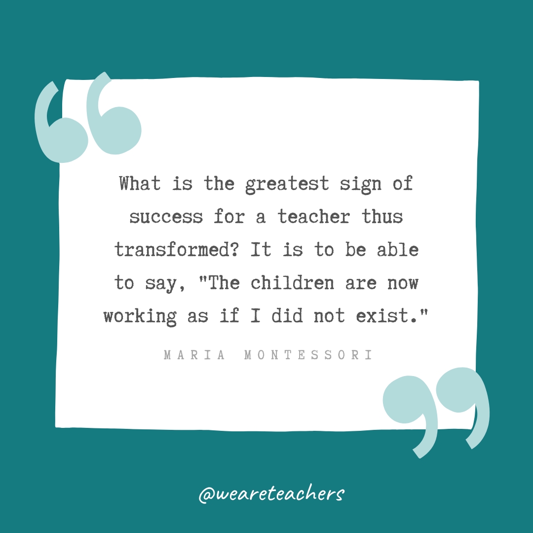What is the greatest sign of success for a teacher thus transformed? It is to be able to say, “The children are now working as if I did not exist.” —Maria Montessori What is the greatest sign of success for a teacher thus transformed? It is to be able to say, "The children are now working as if I did not exist." —Maria Montessori