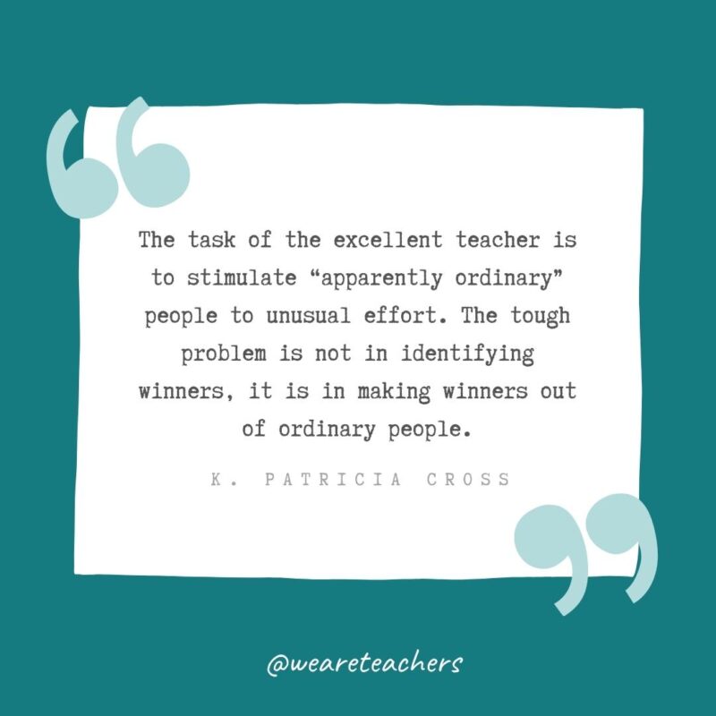 K. Patricia Cross The task of the excellent teacher is to stimulate apparently ordinary people to unusual effort. The tough problem is not in identifying winners, it is in making winners out of ordinary people. —K. Patricia Cross- Teacher Appreciation Quotes