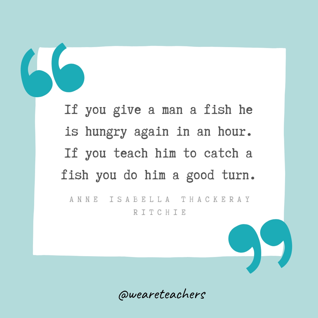 If you give a man a fish he is hungry again in an hour. If you teach him to catch a fish you do him a good turn. —Anne Isabella Thackeray Ritchie If you give a man a fish he is hungry again in an hour. If you teach him to catch a fish you do him a good turn. —Anne Isabella Thackeray Ritchie