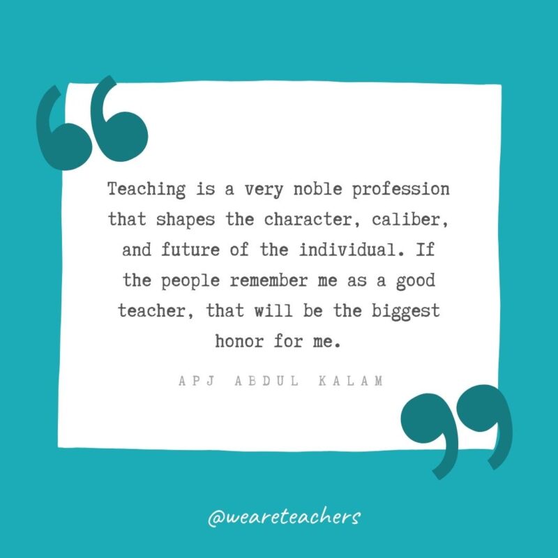 APJ Abdul Kalam Teaching is a very noble profession that shapes the character, caliber, and future of the individual. If the people remember me as a good teacher, that will be the biggest honor for me. —APJ Abdul Kalam- Teacher Appreciation Quotes