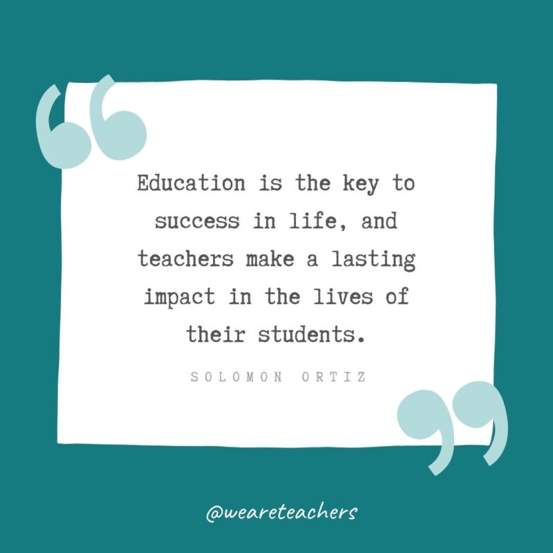 Solomon Ortiz Education is the key to success in life, and teachers make a lasting impact in the lives of their students. —Solomon Ortiz