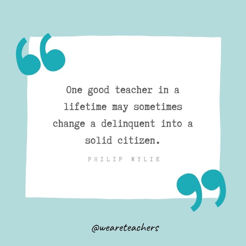 Philip Wylie One good teacher in a lifetime may sometimes change a delinquent into a solid citizen. —Philip Wylie- Teacher Appreciation Quotes
