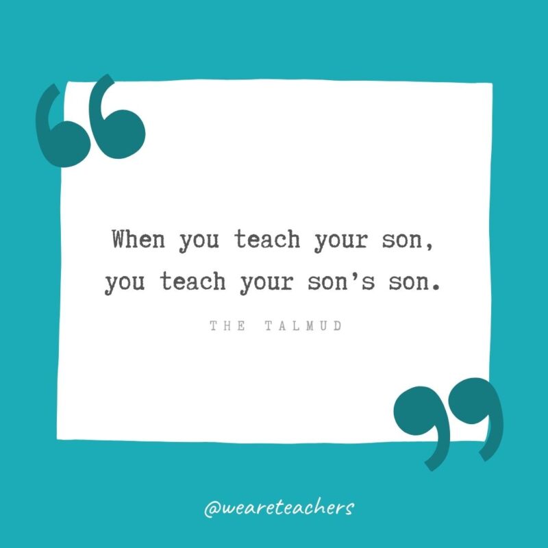 The Talmud When you teach your son, you teach your son’s son. —The Talmud