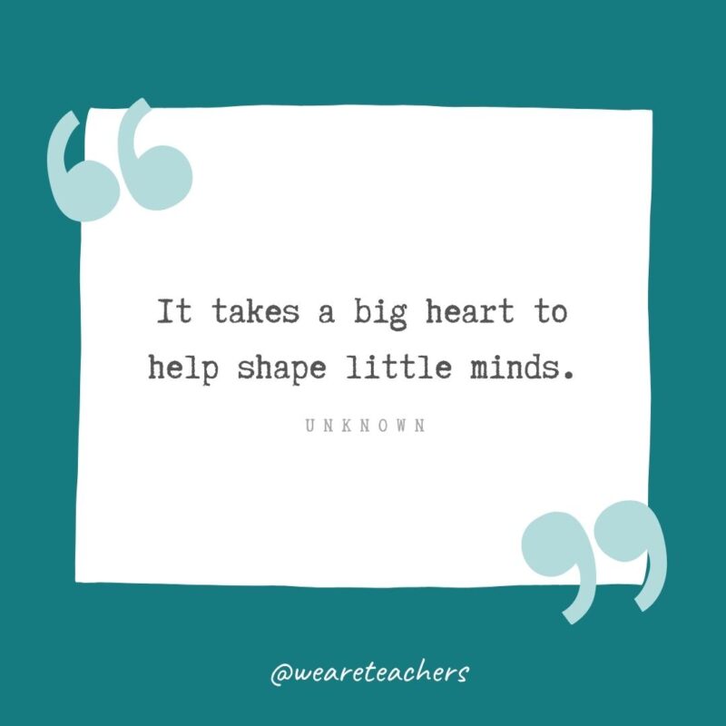 Unknown It takes a big heart to help shape little minds. —Unknown