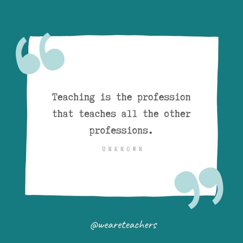 Unknown Teaching is the profession that teaches all the other professions. —Unknown- Teacher Appreciation Quotes