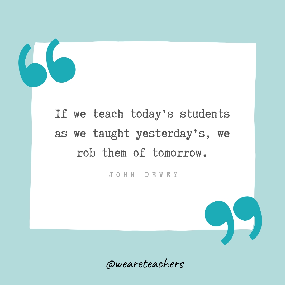 If we teach today’s students as we taught yesterday’s, we rob them of tomorrow. —John Dewey If we teach today’s students as we taught yesterday’s, we rob them of tomorrow. —John Dewey