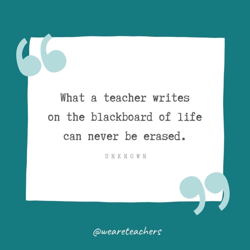 Unknown What a teacher writes on the blackboard of life can never be erased. —Unknown- Teacher Appreciation Quotes