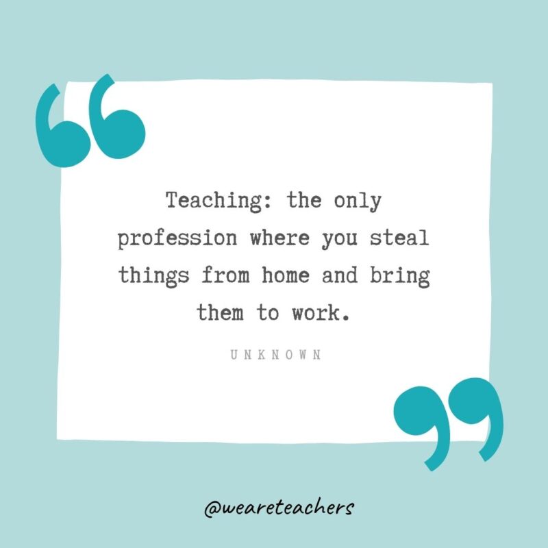 Unknown Teaching: the only profession where you steal things from home and bring them to work. —Unknown- Teacher Appreciation Quotes