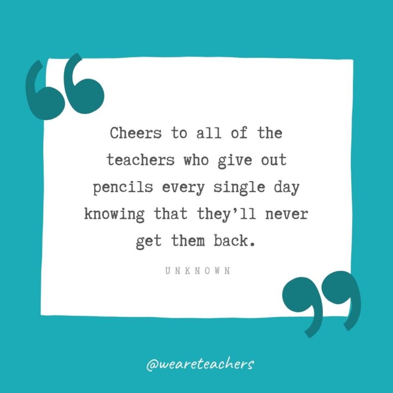 Unknown Cheers to all of the teachers who give out pencils every single day knowing that they’ll never get them back. —Unknown