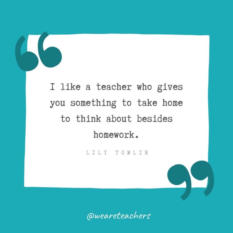 Lily Tomlin I like a teacher who gives you something to take home to think about besides homework. —Lily Tomlin- Teacher Appreciation Quotes