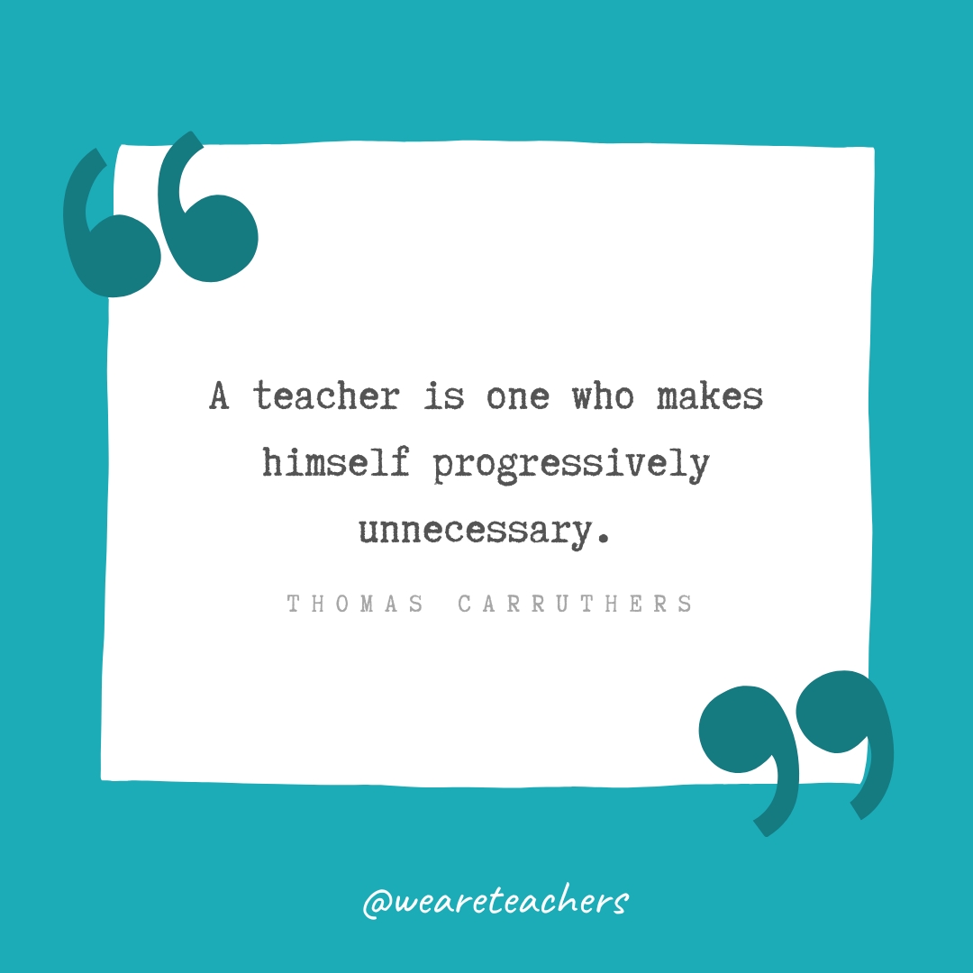 A teacher is one who makes himself progressively unnecessary. —Thomas Carruthers A teacher is one who makes himself progressively unnecessary. —Thomas Carruthers