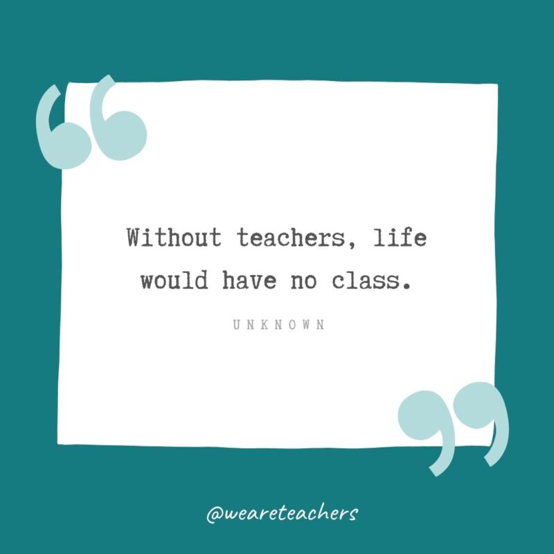 Unknown Without teachers, life would have no class. —Unknown- Teacher Appreciation Quotes