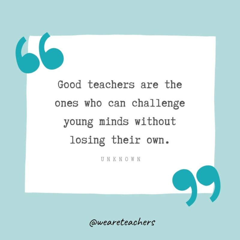 Unknown Good teachers are the ones who can challenge young minds without losing their own. —Unknown- Teacher Appreciation Quotes