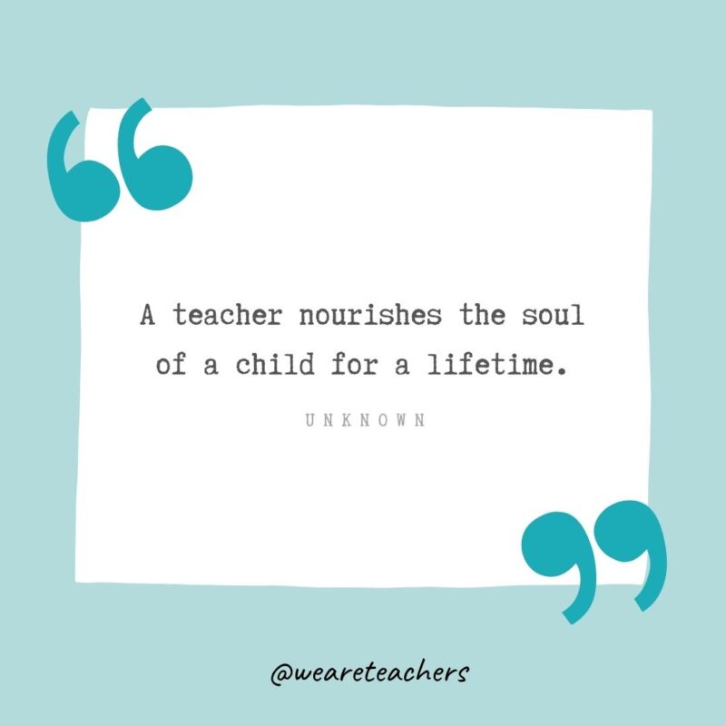 Unknown A teacher nourishes the soul of a child for a lifetime. —Unknown- Teacher Appreciation Quotes