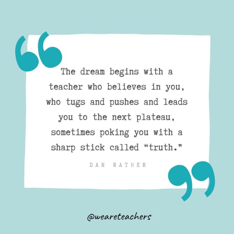 Dan Rather The dream begins with a teacher who believes in you, who tugs and pushes and leads you to the next plateau, sometimes poking you with a sharp stick called "truth." —Dan Rather