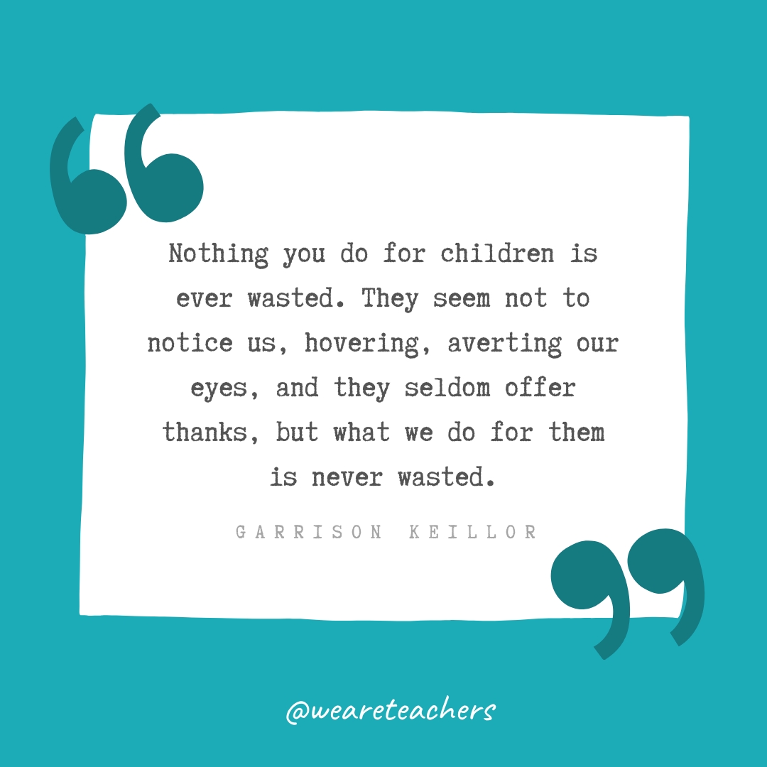 Nothing you do for children is ever wasted. They seem not to notice us, hovering, averting our eyes, and they seldom offer thanks, but what we do for them is never wasted. —Garrison Keillor Nothing you do for children is ever wasted. They seem not to notice us, hovering, averting our eyes, and they seldom offer thanks, but what we do for them is never wasted. —Garrison Keillor- Teacher Appreciation Quotes