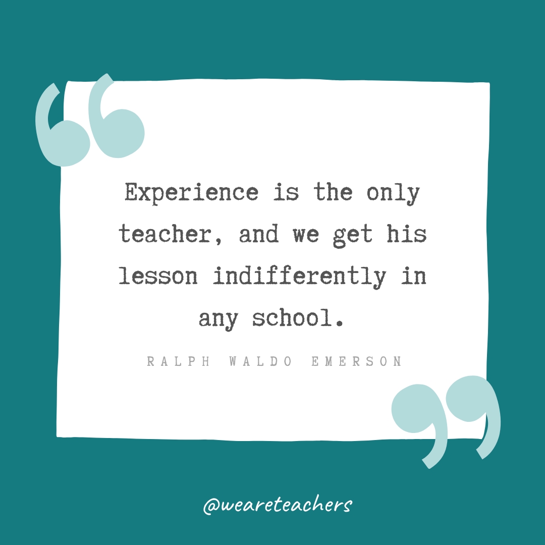Experience is the only teacher, and we get his lesson indifferently in any school. —Ralph Waldo Emerson Experience is the only teacher, and we get his lesson indifferently in any school. —Ralph Waldo Emerson