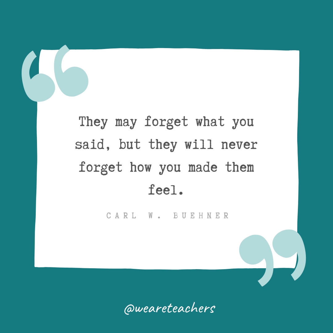Thank You Quotes 21_v2 They may forget what you said, but they will never forget how you made them feel. —Carl W. Buehner- Teacher Appreciation Quotes